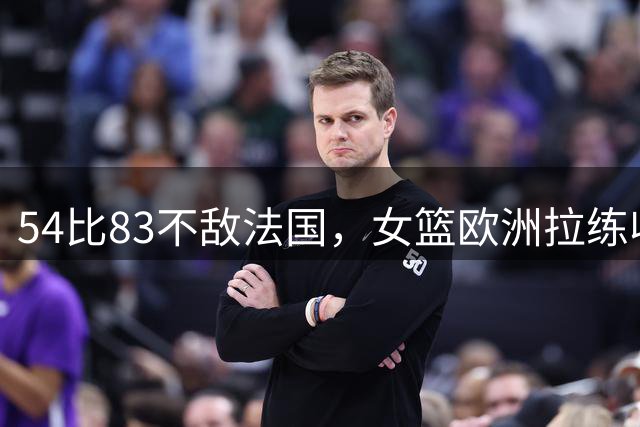 54比83不敌法国，女篮欧洲拉练收官暴露哪些问题